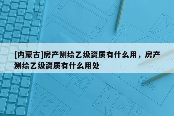 [内蒙古]房产测绘乙级资质有什么用，房产测绘乙级资质有什么用处