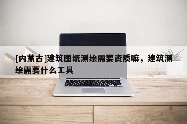 [内蒙古]建筑图纸测绘需要资质嘛，建筑测绘需要什么工具
