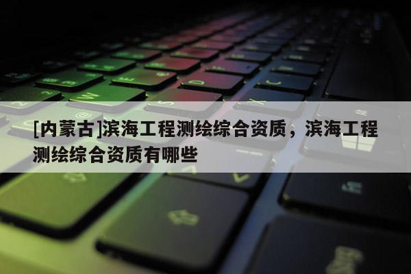 [内蒙古]滨海工程测绘综合资质，滨海工程测绘综合资质有哪些