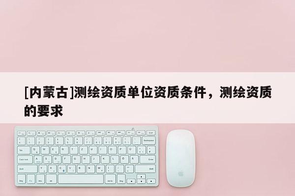 [内蒙古]测绘资质单位资质条件，测绘资质的要求