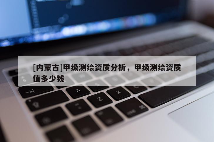 [内蒙古]甲级测绘资质分析，甲级测绘资质值多少钱