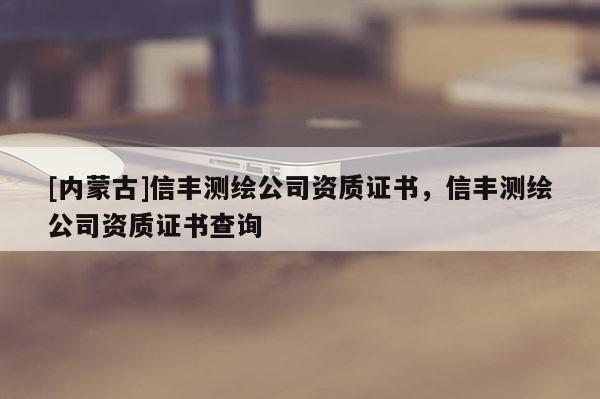 [内蒙古]信丰测绘公司资质证书，信丰测绘公司资质证书查询