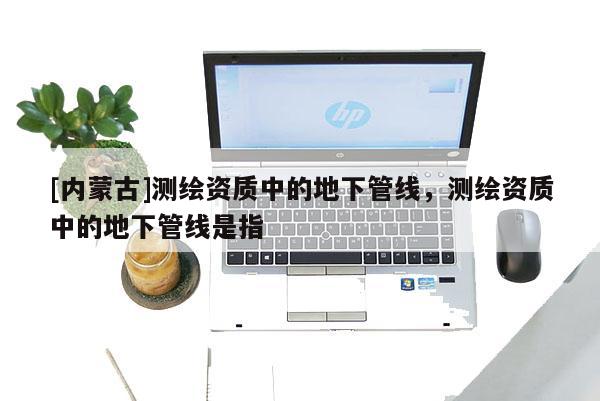 [内蒙古]测绘资质中的地下管线，测绘资质中的地下管线是指
