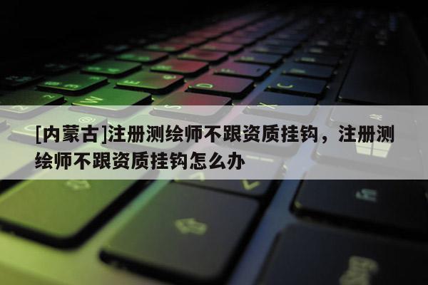 [内蒙古]注册测绘师不跟资质挂钩，注册测绘师不跟资质挂钩怎么办