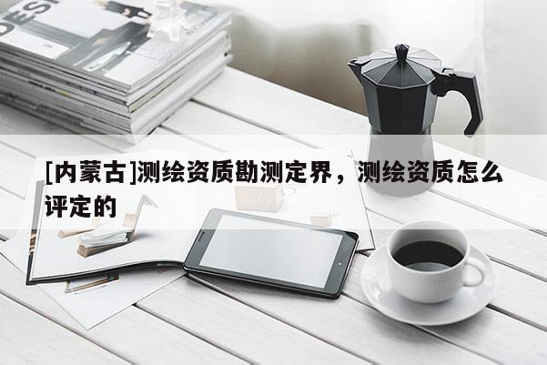 [内蒙古]测绘资质勘测定界，测绘资质怎么评定的