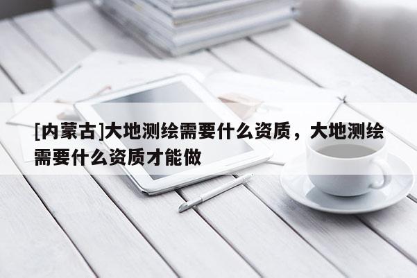 [内蒙古]大地测绘需要什么资质，大地测绘需要什么资质才能做