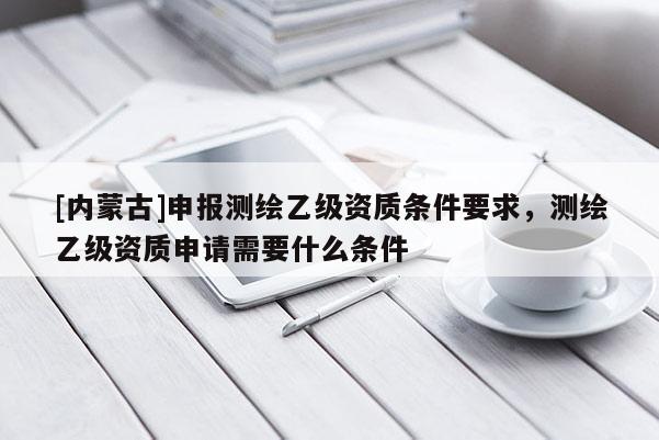 [内蒙古]申报测绘乙级资质条件要求，测绘乙级资质申请需要什么条件
