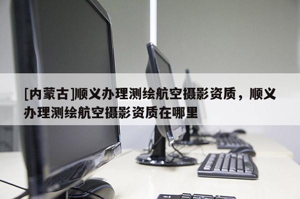[内蒙古]顺义办理测绘航空摄影资质，顺义办理测绘航空摄影资质在哪里