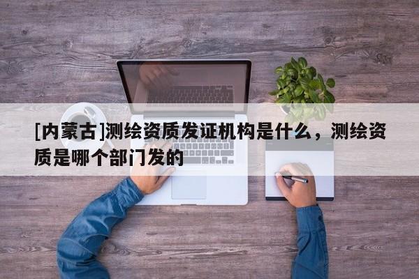 [内蒙古]测绘资质发证机构是什么，测绘资质是哪个部门发的