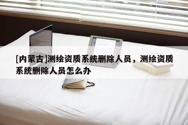 [内蒙古]测绘资质系统删除人员，测绘资质系统删除人员怎么办
