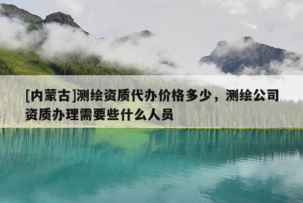 [内蒙古]测绘资质代办价格多少，测绘公司资质办理需要些什么人员