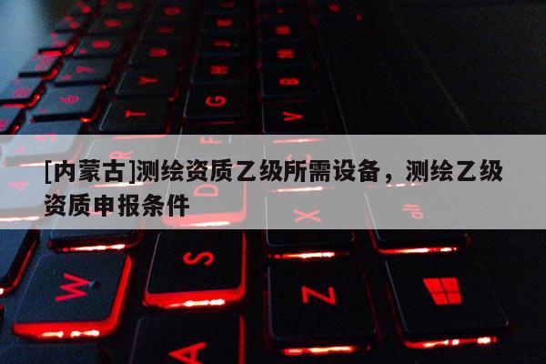 [内蒙古]测绘资质乙级所需设备，测绘乙级资质申报条件