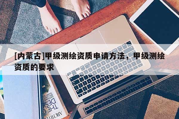 [内蒙古]甲级测绘资质申请方法，甲级测绘资质的要求