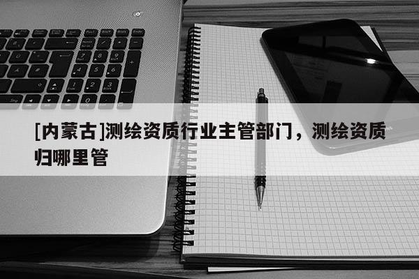 [内蒙古]测绘资质行业主管部门，测绘资质归哪里管