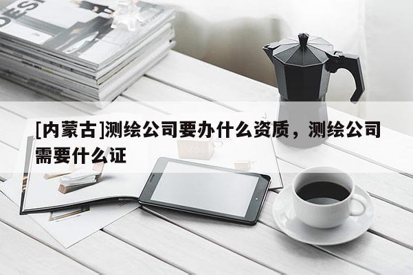 [内蒙古]测绘公司要办什么资质，测绘公司需要什么证