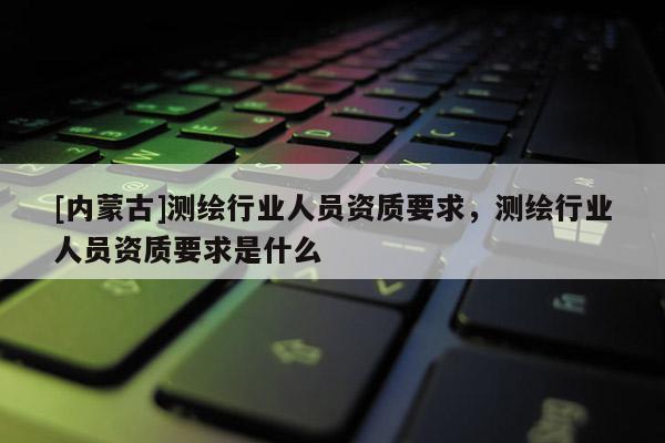[内蒙古]测绘行业人员资质要求，测绘行业人员资质要求是什么