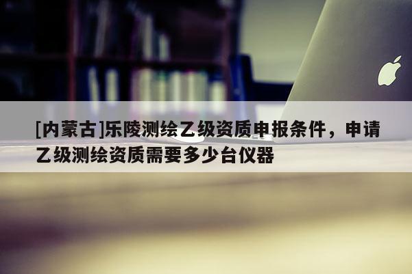 [内蒙古]乐陵测绘乙级资质申报条件，申请乙级测绘资质需要多少台仪器
