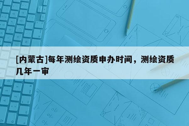 [内蒙古]每年测绘资质申办时间，测绘资质几年一审