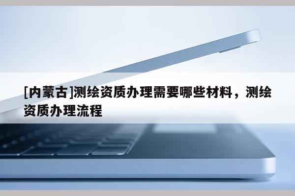 [内蒙古]测绘资质办理需要哪些材料，测绘资质办理流程