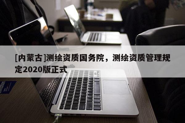 [内蒙古]测绘资质国务院，测绘资质管理规定2020版正式