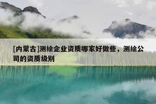 [内蒙古]测绘企业资质哪家好做些，测绘公司的资质级别