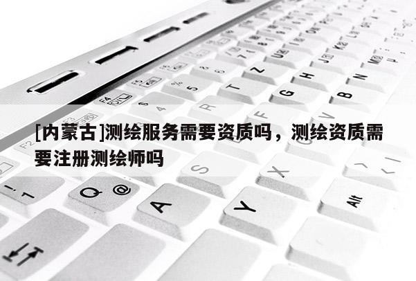 [内蒙古]测绘服务需要资质吗，测绘资质需要注册测绘师吗