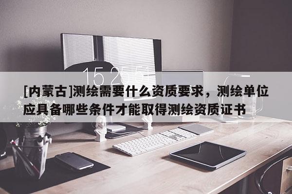 [内蒙古]测绘需要什么资质要求，测绘单位应具备哪些条件才能取得测绘资质证书