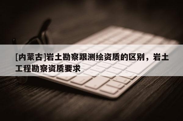[内蒙古]岩土勘察跟测绘资质的区别，岩土工程勘察资质要求