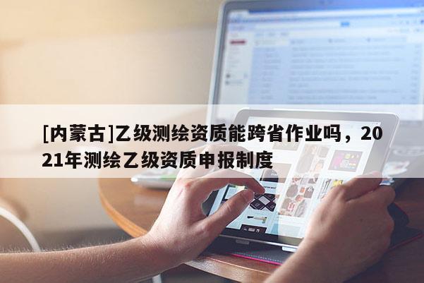 [内蒙古]乙级测绘资质能跨省作业吗，2021年测绘乙级资质申报制度