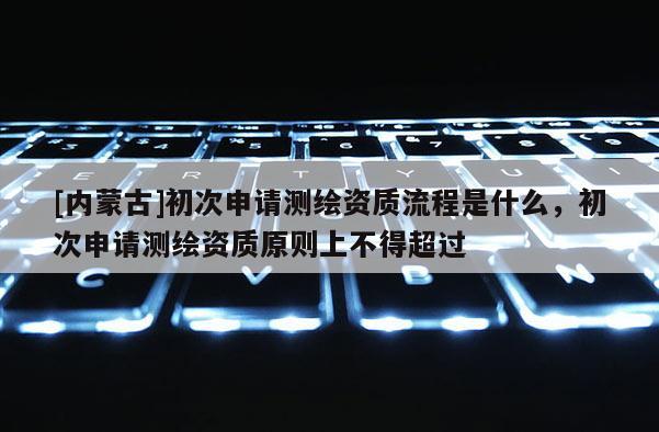 [内蒙古]初次申请测绘资质流程是什么，初次申请测绘资质原则上不得超过