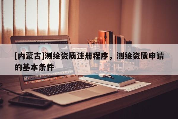 [内蒙古]测绘资质注册程序，测绘资质申请的基本条件