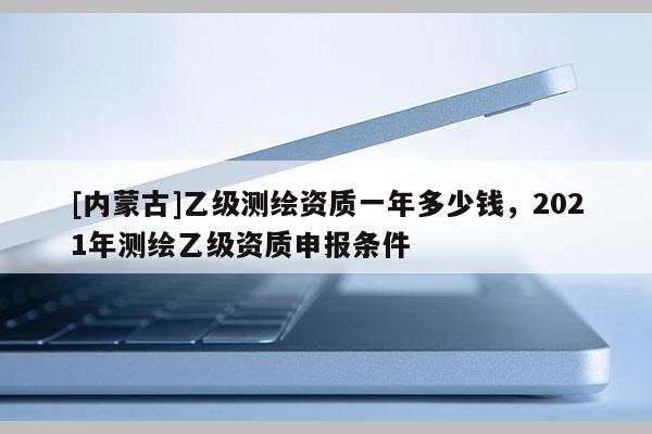 [内蒙古]乙级测绘资质一年多少钱，2021年测绘乙级资质申报条件