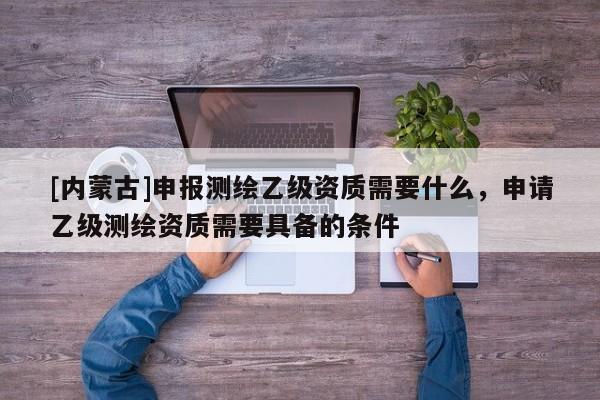 [内蒙古]申报测绘乙级资质需要什么，申请乙级测绘资质需要具备的条件