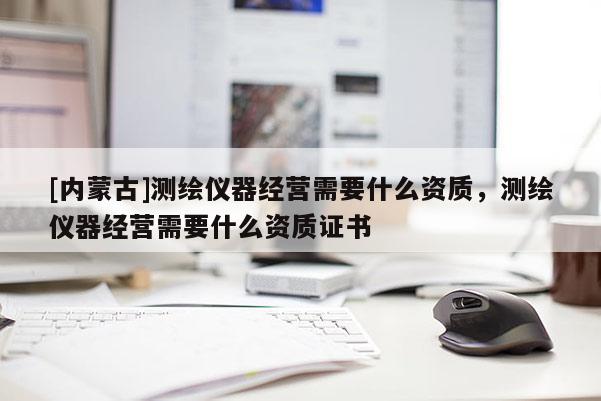 [内蒙古]测绘仪器经营需要什么资质，测绘仪器经营需要什么资质证书