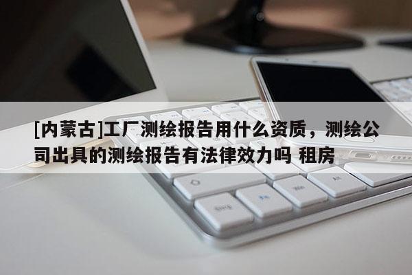 [内蒙古]工厂测绘报告用什么资质，测绘公司出具的测绘报告有法律效力吗 租房