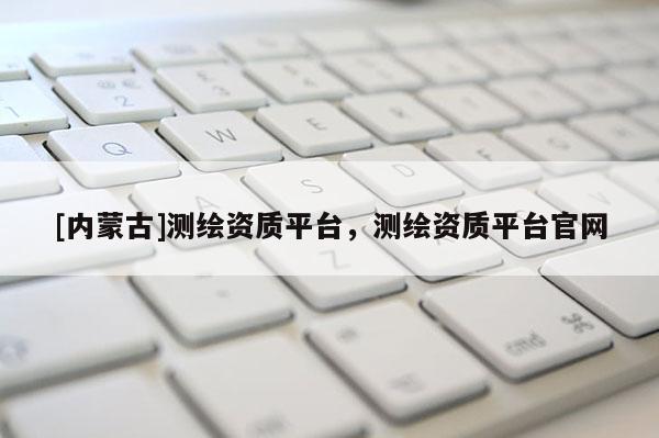 [内蒙古]测绘资质平台，测绘资质平台官网