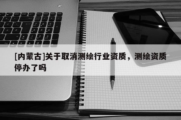 [内蒙古]关于取消测绘行业资质，测绘资质停办了吗