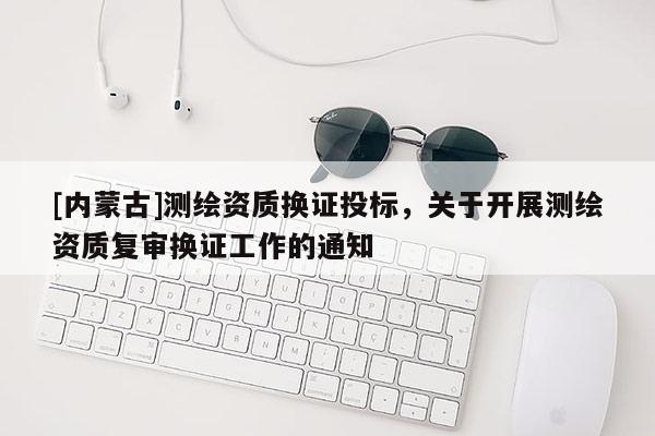 [内蒙古]测绘资质换证投标，关于开展测绘资质复审换证工作的通知