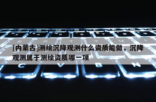 [内蒙古]测绘沉降观测什么资质能做，沉降观测属于测绘资质哪一项