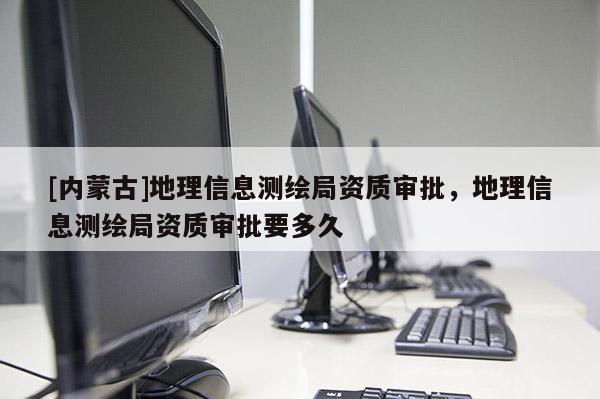 [内蒙古]地理信息测绘局资质审批，地理信息测绘局资质审批要多久