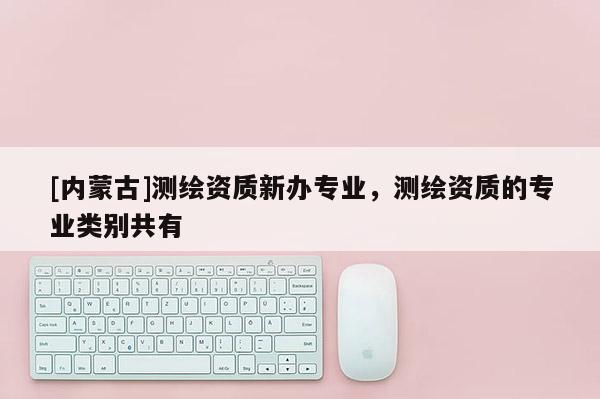 [内蒙古]测绘资质新办专业，测绘资质的专业类别共有
