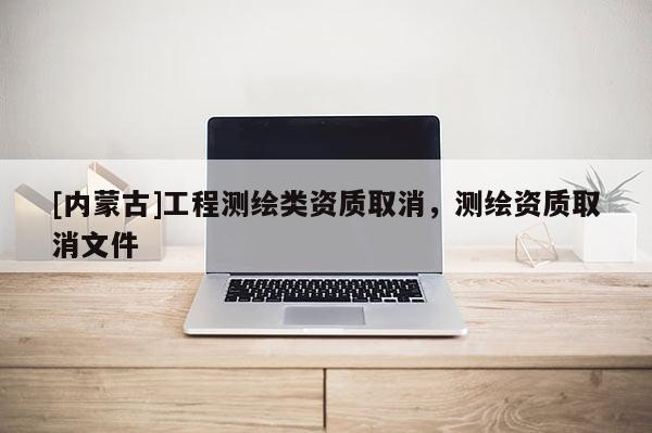 [内蒙古]工程测绘类资质取消，测绘资质取消文件