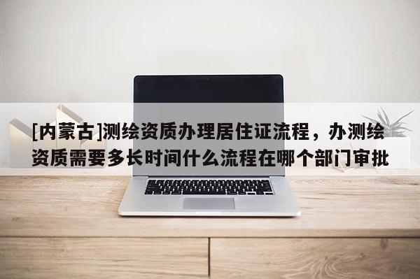 [内蒙古]测绘资质办理居住证流程，办测绘资质需要多长时间什么流程在哪个部门审批