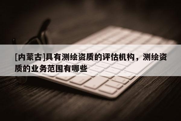 [内蒙古]具有测绘资质的评估机构，测绘资质的业务范围有哪些