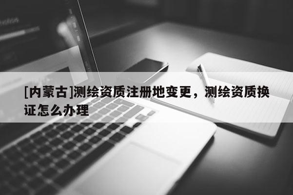 [内蒙古]测绘资质注册地变更，测绘资质换证怎么办理