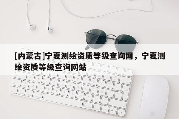 [内蒙古]宁夏测绘资质等级查询网，宁夏测绘资质等级查询网站