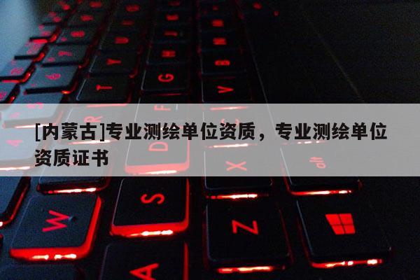 [内蒙古]专业测绘单位资质，专业测绘单位资质证书