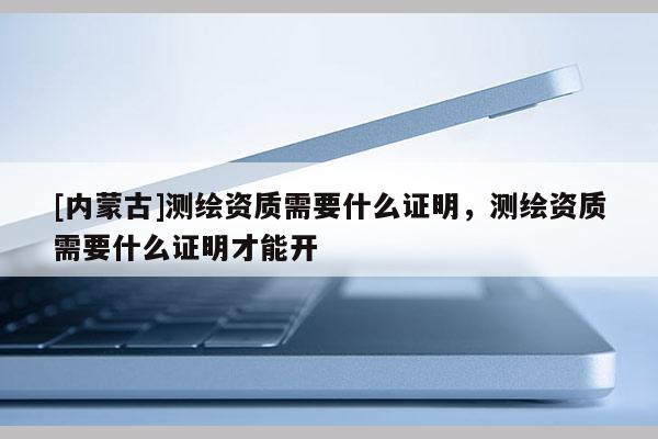 [内蒙古]测绘资质需要什么证明，测绘资质需要什么证明才能开