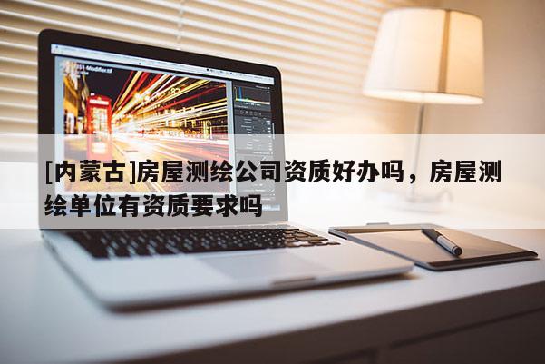 [内蒙古]房屋测绘公司资质好办吗，房屋测绘单位有资质要求吗
