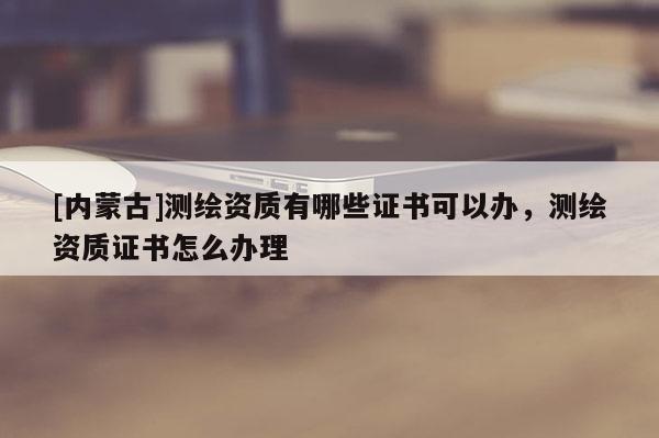 [内蒙古]测绘资质有哪些证书可以办，测绘资质证书怎么办理
